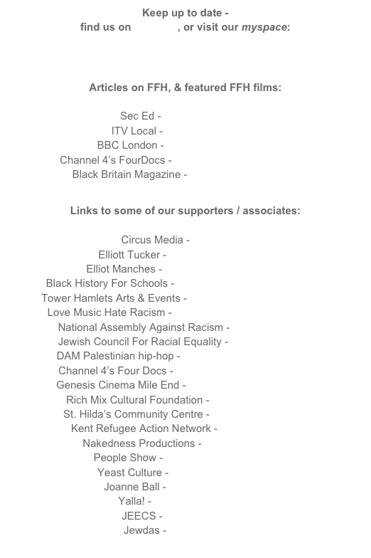 Keep up to date -
find us on facebook, or visit our myspace:

www.myspace.com/filmforhumanity

Articles on FFH, & featured FFH films:

Sec Ed - www.sec-ed.co.uk
ITV Local - www.itvlocal/london
BBC London - www.bbc.co.uk/london
Channel 4’s FourDocs - www.channel4.com/fourdocs
Black Britain Magazine - www.blackbritain.co.uk

Links to some of our supporters / associates:

Circus Media - www.cmc.tv
Elliott Tucker - www.elliotttucker.com
Elliot Manches - www.elliotmanches.co.uk
Black History For Schools - www.blackhistory4schools.com
Tower Hamlets Arts & Events - www.towerhamletsarts.org.uk
Love Music Hate Racism - www.lovemusichateracism.com
National Assembly Against Racism - www.naar.org.uk
Jewish Council For Racial Equality - www.jcore.org.uk
DAM Palestinian hip-hop - www.myspace.com/damrap
Channel 4’s Four Docs - www.channel4.com/fourdocs
Genesis Cinema Mile End - www.genesiscinema.co.uk
Rich Mix Cultural Foundation - www.richmix.org.uk
St. Hilda’s Community Centre - www.sthildas.org.uk
Kent Refugee Action Network - www.kran.org.uk
Nakedness Productions - www.edness.com
People Show - www.peopleshow.co.uk
Yeast Culture - www.yeastculture.org
Joanne Ball - www.joanneball.com
Yalla! - www.yalla-online.org
JEECS - www.jeecs.org.uk
Jewdas - www.jewdas.org
