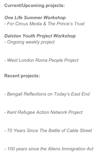 Current/Upcoming projects:

One Life Summer Workshop
- For Circus Media & The Prince’s Trust

Dalston Youth Project Workshop
- Ongoing weekly project

Nomadic Peoples, Wandering Identities
- West London Roma People Project

Recent projects:

Beyond Brick Lane
- Bengali Reflections on Today’s East End

KRAN Video Workshop
- Kent Refugee Action Network Project

They Shall Not Pass!
- 70 Years Since The Battle of Cable Street

Alien Invasion
- 100 years since the Aliens Immigration Act