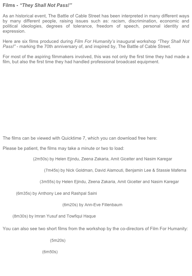 Films - “They Shall Not Pass!”

As an historical event, The Battle of Cable Street has been interpreted in many different ways by many different people, raising issues such as: racism, discrimination, economic and political ideologies, degrees of tolerance, freedom of speech, personal identity and expression.

Here are six films produced during Film For Humanity’s inaugural workshop “They Shall Not Pass!” - marking the 70th anniversary of, and inspired by, The Battle of Cable Street.

For most of the aspiring filmmakers involved, this was not only the first time they had made a film, but also the first time they had handled professional broadcast equipment.














The films can be viewed with Quicktime 7, which you can download free here: quicktime

Please be patient, the films may take a minute or two to load:

Life’s A Bench (2m50s) by Helen Ejindu, Zeena Zakaria, Amit Gicelter and Nasim Karegar

Reclaim The Streets (7m45s) by Nick Goldman, David Alamouti, Benjamin Lee & Stassie Mafema

Caught In The Net (3m55s) by Helen Ejindu, Zeena Zakaria, Amit Gicelter and Nasim Karegar

Intake (6m35s) by Anthony Lee and Rashpal Saini

Public Information Broadcast (6m20s) by Ann-Eve Fillenbaum

H2O (8m30s) by Imran Yusuf and Towfiqul Haque

You can also see two short films from the workshop by the co-directors of Film For Humanity:

Cable Street In Context (5m20s)

Behind The Scenes (6m50s)




